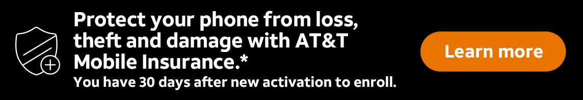 Protect your phone from loss, theft and damage with AT&T Mobile Insurance.* You have 30 days after new activation to enroll. Learn more