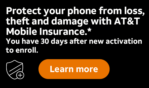 Protect your phone from loss, theft and damage with AT&T Mobile Insurance.* You have 30 days after new activation to enroll. Learn more